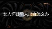 女人懷疑男人出軌怎么辦（男人出軌怎么辦）