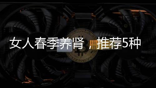女人春季養腎，推薦5種美食
