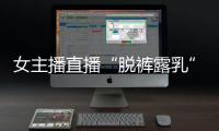 女主播直播“脫褲露乳”只為滿足榜一大哥打賞網(wǎng)友：臉都不要