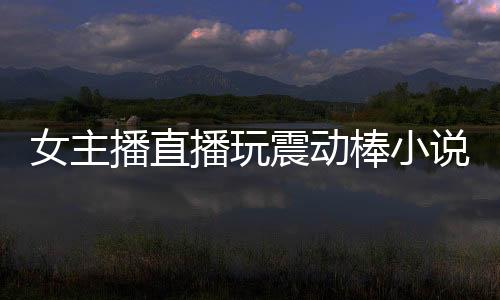女主播直播玩震動棒小說（女主播直播玩震動棒）