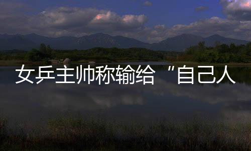 女乒主帥稱輸給“自己人” 未奪冠并非技不如人