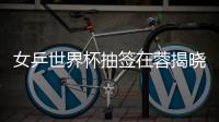女乒世界杯抽簽在蓉揭曉 中國(guó)女將沖擊十一冠王