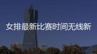女排最新比賽時間無線新聞實時直播體育資訊網