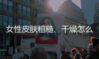 女性皮膚粗糙、干燥怎么辦，四個小方法養出緊致肌膚