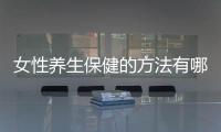 女性養生保健的方法有哪些？女性養生保健10大秘訣