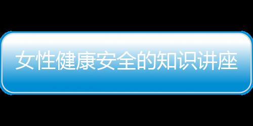 女性健康安全的知識講座視頻與女性健康安全的知識講座的原因