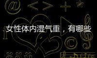 女性體內濕氣重，有哪些表現？牢記這幾招，或能幫你改善