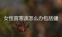 女性宮寒該怎么辦包括健康知識女人宮寒怎么辦的詳細情況