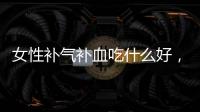 女性補氣補血吃什么好，六種食物可幫助調理，改善身體