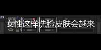 女性這樣洗臉皮膚會越來越差，正確的面部清潔要做到這些