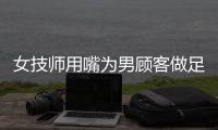 女技師用嘴為男顧客做足療現場畫面不堪入目網友：不要臉！