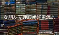 女朋友無(wú)理取鬧好累怎么哄（女朋友無(wú)理取鬧好累）