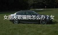 女朋友欺騙我怎么辦？女朋友對我撒謊怎么辦？