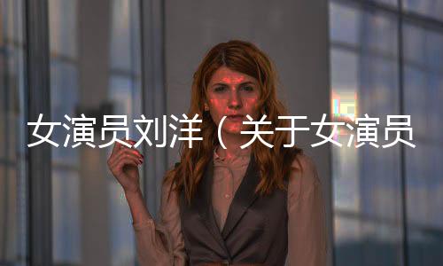 女演員劉洋（關于女演員劉洋的基本情況說明介紹）