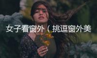 女子看窗外（挑逗窗外美女）