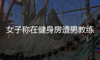 女子稱在健身房遭男教練猥褻，健身房：雙方尚未調解