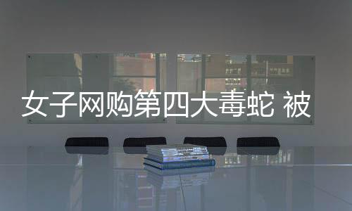 女子網(wǎng)購第四大毒蛇 被咬傷在家中去世家屬獲賠33萬