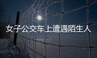 女子公交車上遭遇陌生人“搭訕”  司機及時解救