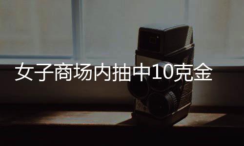 女子商場內(nèi)抽中10克金條，因錯過叫號被取消資格，商場：已與中獎者和解