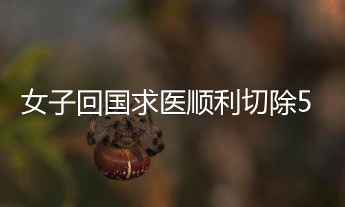 女子回國求醫順利切除50斤巨大腫瘤，在國外輾轉多家醫院被拒