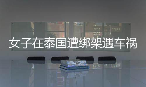 女子在泰國遭綁架遇車禍跳車自救：趁嫌犯駕車追尾協商時跳車
