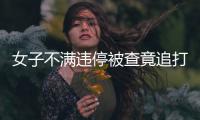 女子不滿違停被查竟追打協警  被拘留