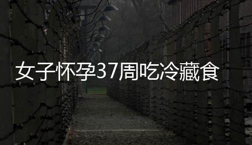 女子懷孕37周吃冷藏食品流產 警惕李斯特菌感染