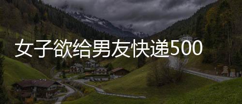 女子欲給男友快遞500萬現金 網絡詐騙險得逞