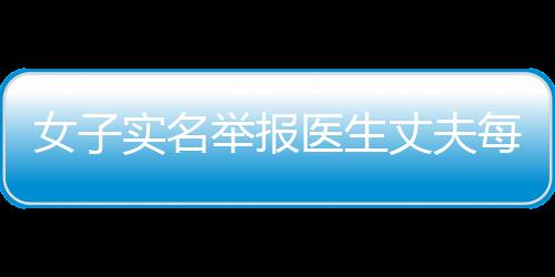 女子實名舉報醫生丈夫每年藥品回扣十幾萬，衛健局：紀檢機構已介入