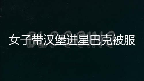 女子帶漢堡進星巴克被服務員攔下！網友：到底在高貴什么！