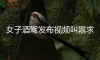 女子酒駕發(fā)布視頻叫囂求抓 警方迅速出擊對其處罰