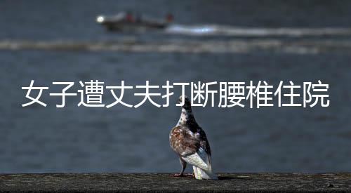 女子遭丈夫打斷腰椎住院時再被砍傷，家屬：搶救了10小時