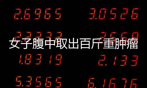 女子腹中取出百斤重腫瘤 曾以為只是身體發胖