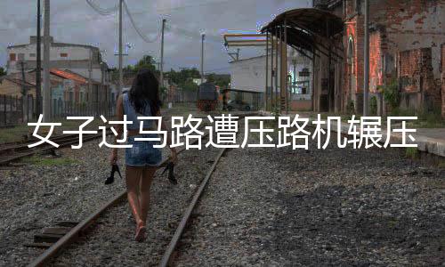 女子過馬路遭壓路機輾壓身亡 悲劇引發安全反思