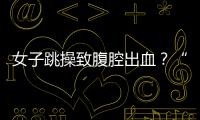 女子跳操致腹腔出血？“劉畊宏女孩”致黃體破裂，究竟是什么？