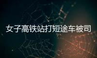女子高鐵站打短途車被司機罵短命鬼：不滿意可以拒載，已向客服投訴