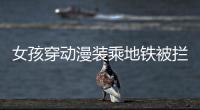 女孩穿動漫裝乘地鐵被攔下“教育”，官方回應，律師解讀