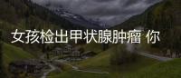 女孩檢出甲狀腺腫瘤 你知道因為啥嗎？