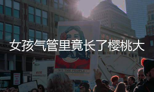 女孩氣管里竟長了櫻桃大的瘤 因并發癥等三次生命垂危