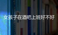 女孩子在酒吧上班好不好混，女孩子在酒吧上班好不好