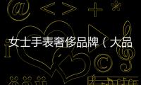 女士手表奢侈品牌（大品牌女士手表）