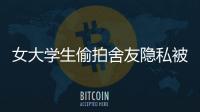 女大學生偷拍舍友隱私被拘 將私密照片傳給男性網友！