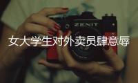 女大學生對外賣員肆意辱罵 校方和相關部門已經成立調查組