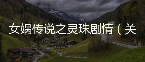 女媧傳說之靈珠劇情（關于女媧傳說之靈珠劇情的基本情況說明介紹）