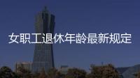 女職工退休年齡最新規定2022（女職工退休年齡）