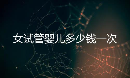 女試管嬰兒多少錢一次