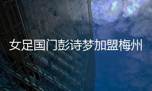 女足國門彭詩夢加盟梅州客家！代表球隊征戰剩余女超聯賽