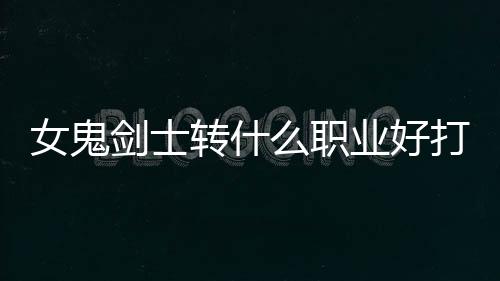 女鬼劍士轉什么職業(yè)好打（女鬼劍士轉什么職業(yè)好）