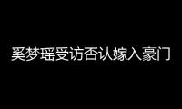 奚夢(mèng)瑤受訪否認(rèn)嫁入豪門(mén)引關(guān)注