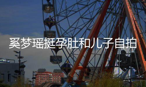 奚夢瑤挺孕肚和兒子自拍，嫁入豪門成生娃機(jī)器？超模夢近乎破碎